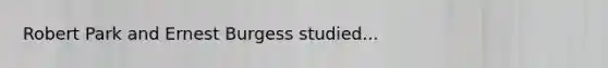 Robert Park and Ernest Burgess studied...