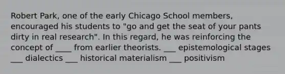 Robert Park, one of the early Chicago School members, encouraged his students to "go and get the seat of your pants dirty in real research". In this regard, he was reinforcing the concept of ____ from earlier theorists. ___ epistemological stages ___ dialectics ___ historical materialism ___ positivism