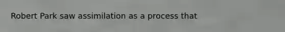 Robert Park saw assimilation as a process that