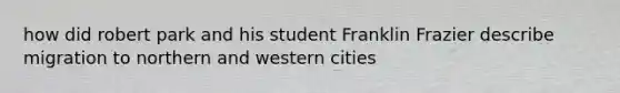 how did robert park and his student Franklin Frazier describe migration to northern and western cities