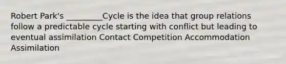 Robert Park's _________Cycle is the idea that group relations follow a predictable cycle starting with conflict but leading to eventual assimilation Contact Competition Accommodation Assimilation