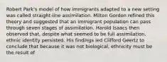 Robert Park's model of how immigrants adapted to a new setting was called straight-line assimilation. Milton Gordon refined this theory and suggested that an immigrant population can pass through seven stages of assimilation. Harold Isaacs then observed that, despite what seemed to be full assimilation, ethnic identity persisted. His findings led Clifford Geertz to conclude that because it was not biological, ethnicity must be the result of