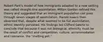 Robert Park's model of how immigrants adapted to a new setting was called straight-line assimilation. Milton Gordon refined this theory and suggested that an immigrant population can pass through seven stages of assimilation. Harold Isaacs then observed that, despite what seemed to be full assimilation, ethnic identity persisted. His findings led Clifford Geertz to conclude that because it was not biological, ethnicity must be the result of conflict and competition. culture. accommodation and tolerance. the "melting pot."