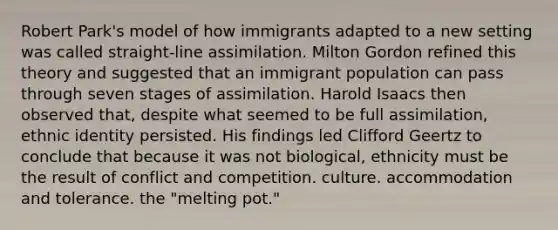 Robert Park's model of how immigrants adapted to a new setting was called straight-line assimilation. Milton Gordon refined this theory and suggested that an immigrant population can pass through seven stages of assimilation. Harold Isaacs then observed that, despite what seemed to be full assimilation, ethnic identity persisted. His findings led Clifford Geertz to conclude that because it was not biological, ethnicity must be the result of conflict and competition. culture. accommodation and tolerance. the "melting pot."