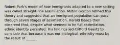 Robert Park's model of how immigrants adapted to a new setting was called straight-line assimilation. Milton Gordon refined this theory and suggested that an immigrant population can pass through seven stages of assimilation. Harold Isaacs then observed that, despite what seemed to be full assimilation, ethnic identity persisted. His findings led Clifford Geertz to conclude that because it was not biological, ethnicity must be the result of _____.