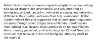 Robert Park's model of how immigrants adapted to a new setting was called straight-line assimilation, and assumed that all immigrants arrived, settled in, mimicked practices and behaviors of those in the country, and were then fully assimilated. Milton Gordon refined this and suggested that an immigrant population can pass through seven stages of assimilation. Harold Isaacs then noticed that, despite what seemed to be full assimilation, ethnic identity persisted, and his findings led Clifford Geertz to conclude that because it was not biological, ethnicity must be the result of