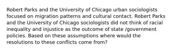 Robert Parks and the University of Chicago urban sociologists focused on migration patterns and cultural contact. Robert Parks and the University of Chicago sociologists did not think of racial inequality and injustice as the outcome of state /government policies. Based on these assumptions where would the resolutions to these conflicts come from?