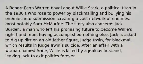 A Robert Penn Warren novel about Willie Stark, a political titan in the 1930's who rose to power by blackmailing and bullying his enemies into submission, creating a vast network of enemies, most notably Sam McMurfee. The story also concerns Jack Burden, a man who left his promising future to become Willie's right hand man, having accomplished nothing else. Jack is asked to dig up dirt on an old father figure, Judge Irwin, for blackmail, which results in Judge Irwin's suicide. After an affair with a woman named Anne, Willie is killed by a jealous husband, leaving Jack to exit politics forever.