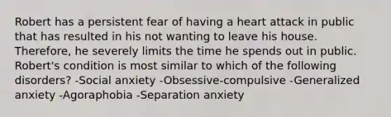 Robert has a persistent fear of having a heart attack in public that has resulted in his not wanting to leave his house. Therefore, he severely limits the time he spends out in public. Robert's condition is most similar to which of the following disorders? -Social anxiety -Obsessive-compulsive -Generalized anxiety -Agoraphobia -Separation anxiety