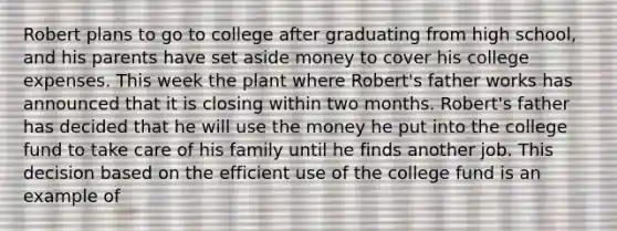 Robert plans to go to college after graduating from high school, and his parents have set aside money to cover his college expenses. This week the plant where Robert's father works has announced that it is closing within two months. Robert's father has decided that he will use the money he put into the college fund to take care of his family until he finds another job. This decision based on the efficient use of the college fund is an example of