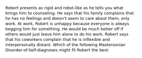 Robert presents as rigid and robot-like as he tells you what brings him to counseling. He says that his family complains that he has no feelings and doesn't seem to care about them, only work. At work, Robert is unhappy because everyone is always begging him for something. He would be much better off if others would just leave him alone to do his work. Robert says that his coworkers complain that he is inflexible and interpersonally distant. Which of the following Mastersonian Disorder-of-Self-diagnoses might fit Robert the best: