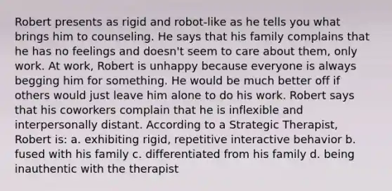 Robert presents as rigid and robot-like as he tells you what brings him to counseling. He says that his family complains that he has no feelings and doesn't seem to care about them, only work. At work, Robert is unhappy because everyone is always begging him for something. He would be much better off if others would just leave him alone to do his work. Robert says that his coworkers complain that he is inflexible and interpersonally distant. According to a Strategic Therapist, Robert is: a. exhibiting rigid, repetitive interactive behavior b. fused with his family c. differentiated from his family d. being inauthentic with the therapist