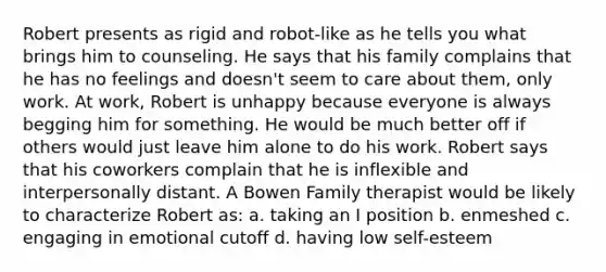 Robert presents as rigid and robot-like as he tells you what brings him to counseling. He says that his family complains that he has no feelings and doesn't seem to care about them, only work. At work, Robert is unhappy because everyone is always begging him for something. He would be much better off if others would just leave him alone to do his work. Robert says that his coworkers complain that he is inflexible and interpersonally distant. A Bowen Family therapist would be likely to characterize Robert as: a. taking an I position b. enmeshed c. engaging in emotional cutoff d. having low self-esteem