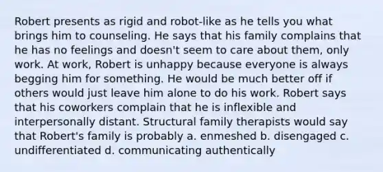 Robert presents as rigid and robot-like as he tells you what brings him to counseling. He says that his family complains that he has no feelings and doesn't seem to care about them, only work. At work, Robert is unhappy because everyone is always begging him for something. He would be much better off if others would just leave him alone to do his work. Robert says that his coworkers complain that he is inflexible and interpersonally distant. Structural family therapists would say that Robert's family is probably a. enmeshed b. disengaged c. undifferentiated d. communicating authentically