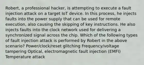 Robert, a professional hacker, is attempting to execute a fault injection attack on a target IoT device. In this process, he injects faults into the power supply that can be used for remote execution, also causing the skipping of key instructions. He also injects faults into the clock network used for delivering a synchronized signal across the chip. Which of the following types of fault injection attack is performed by Robert in the above scenario? Power/clock/reset glitching Frequency/voltage tampering Optical, electromagnetic fault injection (EMFI) Temperature attack