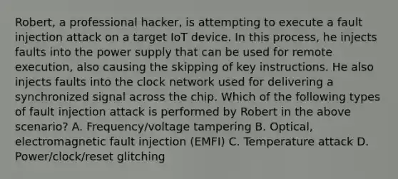 Robert, a professional hacker, is attempting to execute a fault injection attack on a target IoT device. In this process, he injects faults into the power supply that can be used for remote execution, also causing the skipping of key instructions. He also injects faults into the clock network used for delivering a synchronized signal across the chip. Which of the following types of fault injection attack is performed by Robert in the above scenario? A. Frequency/voltage tampering B. Optical, electromagnetic fault injection (EMFI) C. Temperature attack D. Power/clock/reset glitching