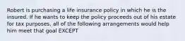 Robert is purchasing a life insurance policy in which he is the insured. If he wants to keep the policy proceeds out of his estate for tax purposes, all of the following arrangements would help him meet that goal EXCEPT