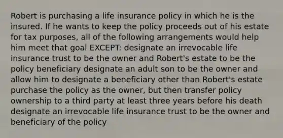 Robert is purchasing a life insurance policy in which he is the insured. If he wants to keep the policy proceeds out of his estate for tax purposes, all of the following arrangements would help him meet that goal EXCEPT: designate an irrevocable life insurance trust to be the owner and Robert's estate to be the policy beneficiary designate an adult son to be the owner and allow him to designate a beneficiary other than Robert's estate purchase the policy as the owner, but then transfer policy ownership to a third party at least three years before his death designate an irrevocable life insurance trust to be the owner and beneficiary of the policy