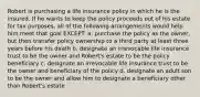 Robert is purchasing a life insurance policy in which he is the insured. If he wants to keep the policy proceeds out of his estate for tax purposes, all of the following arrangements would help him meet that goal EXCEPT: a. purchase the policy as the owner, but then transfer policy ownership to a third party at least three years before his death b. designate an irrevocable life insurance trust to be the owner and Robert's estate to be the policy beneficiary c. designate an irrevocable life insurance trust to be the owner and beneficiary of the policy d. designate an adult son to be the owner and allow him to designate a beneficiary other than Robert's estate