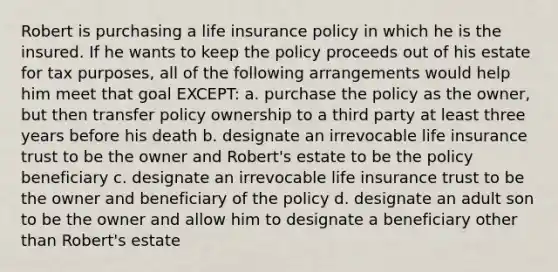 Robert is purchasing a life insurance policy in which he is the insured. If he wants to keep the policy proceeds out of his estate for tax purposes, all of the following arrangements would help him meet that goal EXCEPT: a. purchase the policy as the owner, but then transfer policy ownership to a third party at least three years before his death b. designate an irrevocable life insurance trust to be the owner and Robert's estate to be the policy beneficiary c. designate an irrevocable life insurance trust to be the owner and beneficiary of the policy d. designate an adult son to be the owner and allow him to designate a beneficiary other than Robert's estate