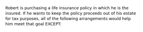 Robert is purchasing a life insurance policy in which he is the insured. If he wants to keep the policy proceeds out of his estate for tax purposes, all of the following arrangements would help him meet that goal EXCEPT: