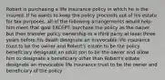 Robert is purchasing a life insurance policy in which he is the insured. If he wants to keep the policy proceeds out of his estate for tax purposes, all of the following arrangements would help him meet that goal EXCEPT: purchase the policy as the owner, but then transfer policy ownership to a third party at least three years before his death designate an irrevocable life insurance trust to be the owner and Robert's estate to be the policy beneficiary designate an adult son to be the owner and allow him to designate a beneficiary other than Robert's estate designate an irrevocable life insurance trust to be the owner and beneficiary of the policy