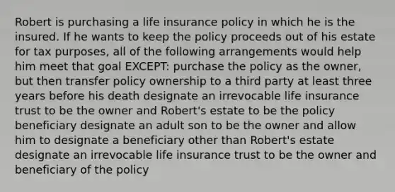 Robert is purchasing a <a href='https://www.questionai.com/knowledge/kwvuu0uLdT-life-insurance' class='anchor-knowledge'>life insurance</a> policy in which he is the insured. If he wants to keep the policy proceeds out of his estate for tax purposes, all of the following arrangements would help him meet that goal EXCEPT: purchase the policy as the owner, but then transfer policy ownership to a third party at least three years before his death designate an irrevocable life insurance trust to be the owner and Robert's estate to be the policy beneficiary designate an adult son to be the owner and allow him to designate a beneficiary other than Robert's estate designate an irrevocable life insurance trust to be the owner and beneficiary of the policy