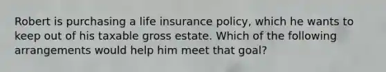 Robert is purchasing a life insurance policy, which he wants to keep out of his taxable gross estate. Which of the following arrangements would help him meet that goal?