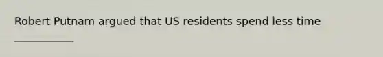 Robert Putnam argued that US residents spend less time ___________