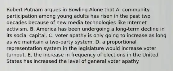 Robert Putnam argues in Bowling Alone that A. community participation among young adults has risen in the past two decades because of new media technologies like Internet activism. B. America has been undergoing a long-term decline in its social capital. C. voter apathy is only going to increase as long as we maintain a two-party system. D. a proportional representation system in the legislature would increase voter turnout. E. the increase in frequency of elections in the United States has increased the level of general voter apathy.