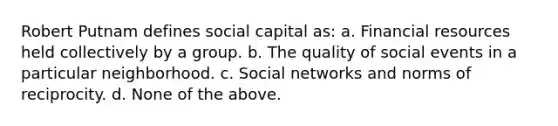 Robert Putnam defines social capital as: a. Financial resources held collectively by a group. b. The quality of social events in a particular neighborhood. c. Social networks and norms of reciprocity. d. None of the above.