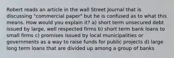 Robert reads an article in the wall Street Journal that is discussing "commercial paper" but he is confused as to what this means. How would you explain it? a) short term unsecured debt issued by large, well respected firms b) short term bank loans to small firms c) promises issued by local municipalities or governments as a way to raise funds for public projects d) large long term loans that are divided up among a group of banks