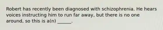 Robert has recently been diagnosed with schizophrenia. He hears voices instructing him to run far away, but there is no one around, so this is a(n) ______.