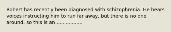 Robert has recently been diagnosed with schizophrenia. He hears voices instructing him to run far away, but there is no one around, so this is an .................