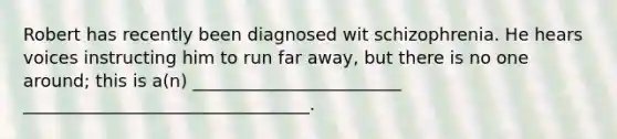 Robert has recently been diagnosed wit schizophrenia. He hears voices instructing him to run far away, but there is no one around; this is a(n) ________________________ _________________________________.