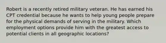 Robert is a recently retired military veteran. He has earned his CPT credential because he wants to help young people prepare for the physical demands of serving in the military. Which employment options provide him with the greatest access to potential clients in all geographic locations?