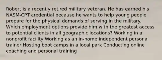 Robert is a recently retired military veteran. He has earned his NASM-CPT credential because he wants to help young people prepare for the physical demands of serving in the military. Which employment options provide him with the greatest access to potential clients in all geographic locations? Working in a nonprofit facility Working as an in-home independent personal trainer Hosting boot camps in a local park Conducting online coaching and personal training