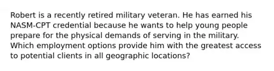 Robert is a recently retired military veteran. He has earned his NASM-CPT credential because he wants to help young people prepare for the physical demands of serving in the military. Which employment options provide him with the greatest access to potential clients in all geographic locations?