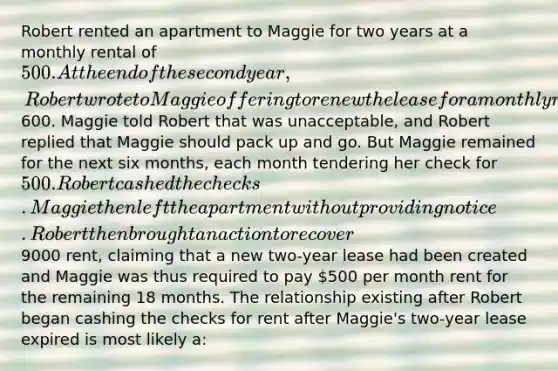 Robert rented an apartment to Maggie for two years at a monthly rental of 500. At the end of the second year, Robert wrote to Maggie offering to renew the lease for a monthly rental of600. Maggie told Robert that was unacceptable, and Robert replied that Maggie should pack up and go. But Maggie remained for the next six months, each month tendering her check for 500. Robert cashed the checks. Maggie then left the apartment without providing notice. Robert then brought an action to recover9000 rent, claiming that a new two-year lease had been created and Maggie was thus required to pay 500 per month rent for the remaining 18 months. The relationship existing after Robert began cashing the checks for rent after Maggie's two-year lease expired is most likely a: