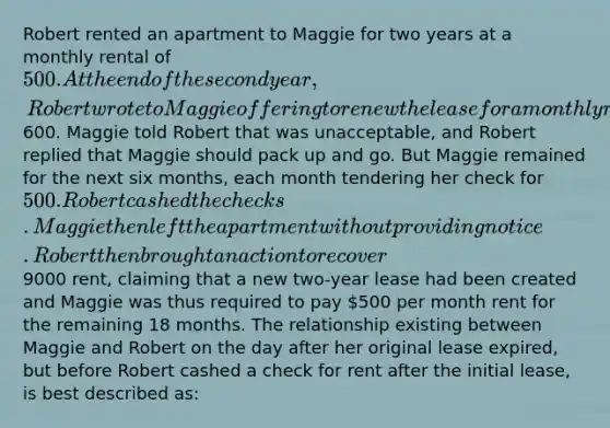 Robert rented an apartment to Maggie for two years at a monthly rental of 500. At the end of the second year, Robert wrote to Maggie offering to renew the lease for a monthly rental of600. Maggie told Robert that was unacceptable, and Robert replied that Maggie should pack up and go. But Maggie remained for the next six months, each month tendering her check for 500. Robert cashed the checks. Maggie then left the apartment without providing notice. Robert then brought an action to recover9000 rent, claiming that a new two-year lease had been created and Maggie was thus required to pay 500 per month rent for the remaining 18 months. The relationship existing between Maggie and Robert on the day after her original lease expired, but before Robert cashed a check for rent after the initial lease, is best described as: