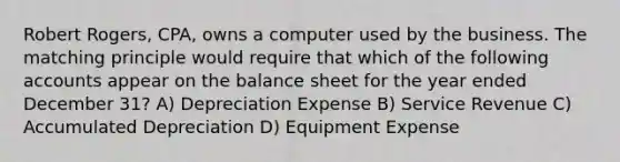 Robert Rogers, CPA, owns a computer used by the business. The matching principle would require that which of the following accounts appear on the balance sheet for the year ended December 31? A) Depreciation Expense B) Service Revenue C) Accumulated Depreciation D) Equipment Expense