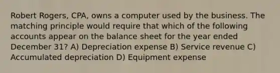 Robert Rogers, CPA, owns a computer used by the business. The matching principle would require that which of the following accounts appear on the balance sheet for the year ended December 31? A) Depreciation expense B) Service revenue C) Accumulated depreciation D) Equipment expense