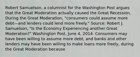 Robert​ Samuelson, a columnist for the Washington Post argues that the Great Moderation actually caused the Great Recession. During the Great​ Moderation, "consumers could assume more debt—and lenders could lend more​ freely." ​Source: Robert J.​ Samuelson, "Is the Economy Experiencing another Great​ Moderation?" Washington Post​, June​ 4, 2014. Consumers may have been willing to assume more​ debt, and banks and other lenders may have been willing to make loans more​ freely, during the Great Moderation because