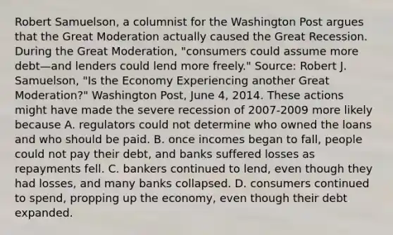 Robert​ Samuelson, a columnist for the Washington Post argues that the Great Moderation actually caused the Great Recession. During the Great​ Moderation, "consumers could assume more debt—and lenders could lend more​ freely." ​Source: Robert J.​ Samuelson, "Is the Economy Experiencing another Great​ Moderation?" Washington Post​, June​ 4, 2014. These actions might have made the severe recession of​ 2007-2009 more likely because A. regulators could not determine who owned the loans and who should be paid. B. once incomes began to​ fall, people could not pay their​ debt, and banks suffered losses as repayments fell. C. bankers continued to​ lend, even though they had​ losses, and many banks collapsed. D. consumers continued to​ spend, propping up the​ economy, even though their debt expanded.