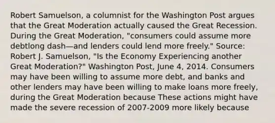 Robert​ Samuelson, a columnist for the Washington Post argues that the Great Moderation actually caused the Great Recession. During the Great​ Moderation, "consumers could assume more debtlong dash—and lenders could lend more​ freely." ​Source: Robert J.​ Samuelson, "Is the Economy Experiencing another Great​ Moderation?" Washington Post​, June​ 4, 2014. Consumers may have been willing to assume more​ debt, and banks and other lenders may have been willing to make loans more​ freely, during the Great Moderation because These actions might have made the severe recession of​ 2007-2009 more likely because