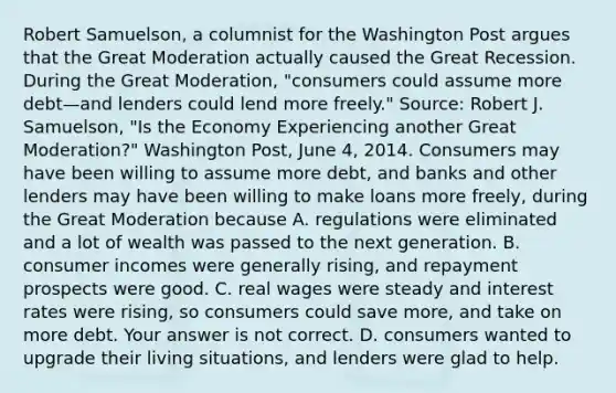 Robert​ Samuelson, a columnist for the Washington Post argues that the Great Moderation actually caused the Great Recession. During the Great​ Moderation, "consumers could assume more debt—and lenders could lend more​ freely." ​Source: Robert J.​ Samuelson, "Is the Economy Experiencing another Great​ Moderation?" Washington Post​, June​ 4, 2014. Consumers may have been willing to assume more​ debt, and banks and other lenders may have been willing to make loans more​ freely, during the Great Moderation because A. regulations were eliminated and a lot of wealth was passed to the next generation. B. consumer incomes were generally​ rising, and repayment prospects were good. C. real wages were steady and interest rates were​ rising, so consumers could save​ more, and take on more debt. Your answer is not correct. D. consumers wanted to upgrade their living​ situations, and lenders were glad to help.