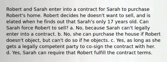 Robert and Sarah enter into a contract for Sarah to purchase Robert's home. Robert decides he doesn't want to sell, and is elated when he finds out that Sarah's only 17 years old. Can Sarah force Robert to sell? a. No, because Sarah can't legally enter into a contract. b. No, she can purchase the house if Robert doesn't object, but can't do so if he objects. c. Yes, as long as she gets a legally competent party to co-sign the contract with her. d. Yes, Sarah can require that Robert fulfill the contract terms.