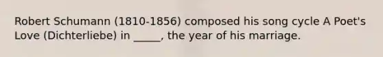 Robert Schumann (1810-1856) composed his song cycle A Poet's Love (Dichterliebe) in _____, the year of his marriage.