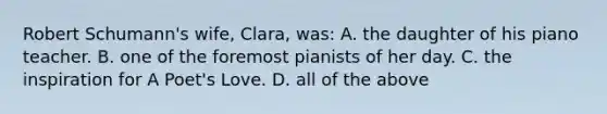 Robert Schumann's wife, Clara, was: A. the daughter of his piano teacher. B. one of the foremost pianists of her day. C. the inspiration for A Poet's Love. D. all of the above