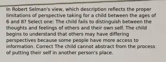 In Robert Selman's view, which description reflects the proper limitations of perspective taking for a child between the ages of 6 and 8? Select one: The child fails to distinguish between the thoughts and feelings of others and their own self. The child begins to understand that others may have differing perspectives because some people have more access to information. Correct The child cannot abstract from the process of putting their self in another person's place.